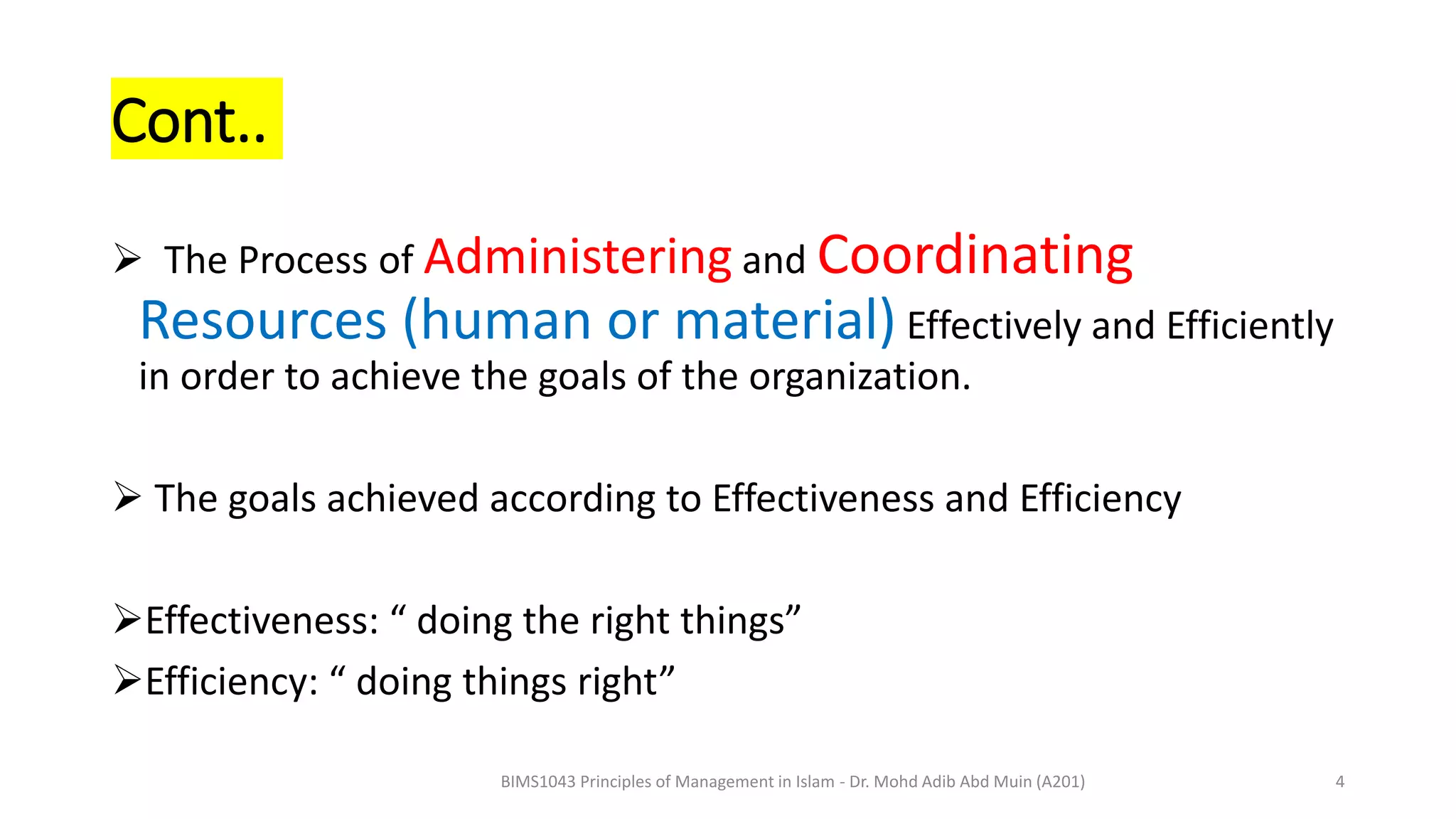 Cont..
 The Process of Administering and Coordinating
Resources (human or material) Effectively and Efficiently
in order to achieve the goals of the organization.
 The goals achieved according to Effectiveness and Efficiency
Effectiveness: “ doing the right things”
Efficiency: “ doing things right”
BIMS1043 Principles of Management in Islam - Dr. Mohd Adib Abd Muin (A201) 4
 