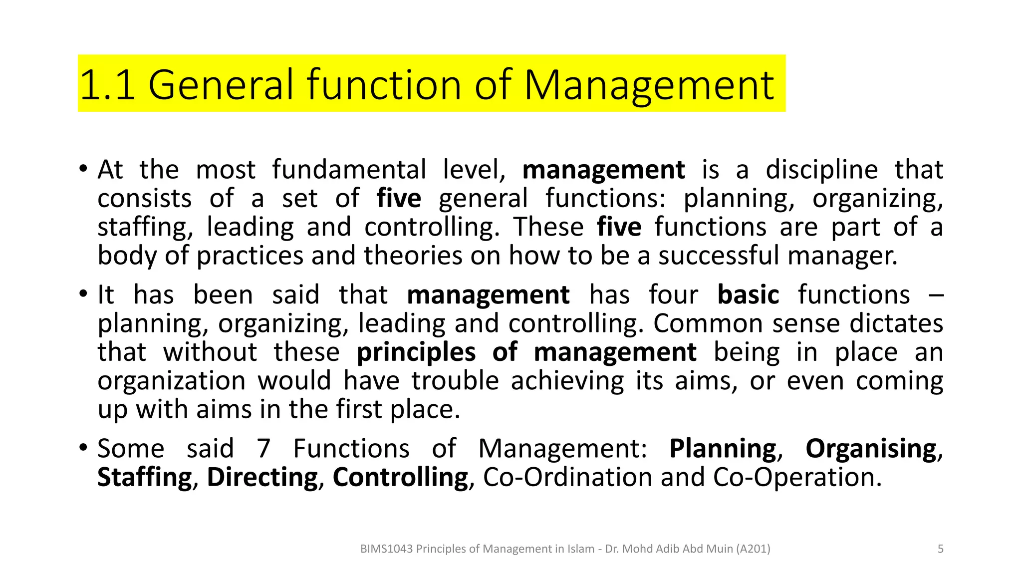 1.1 General function of Management
• At the most fundamental level, management is a discipline that
consists of a set of five general functions: planning, organizing,
staffing, leading and controlling. These five functions are part of a
body of practices and theories on how to be a successful manager.
• It has been said that management has four basic functions –
planning, organizing, leading and controlling. Common sense dictates
that without these principles of management being in place an
organization would have trouble achieving its aims, or even coming
up with aims in the first place.
• Some said 7 Functions of Management: Planning, Organising,
Staffing, Directing, Controlling, Co-Ordination and Co-Operation.
BIMS1043 Principles of Management in Islam - Dr. Mohd Adib Abd Muin (A201) 5
 