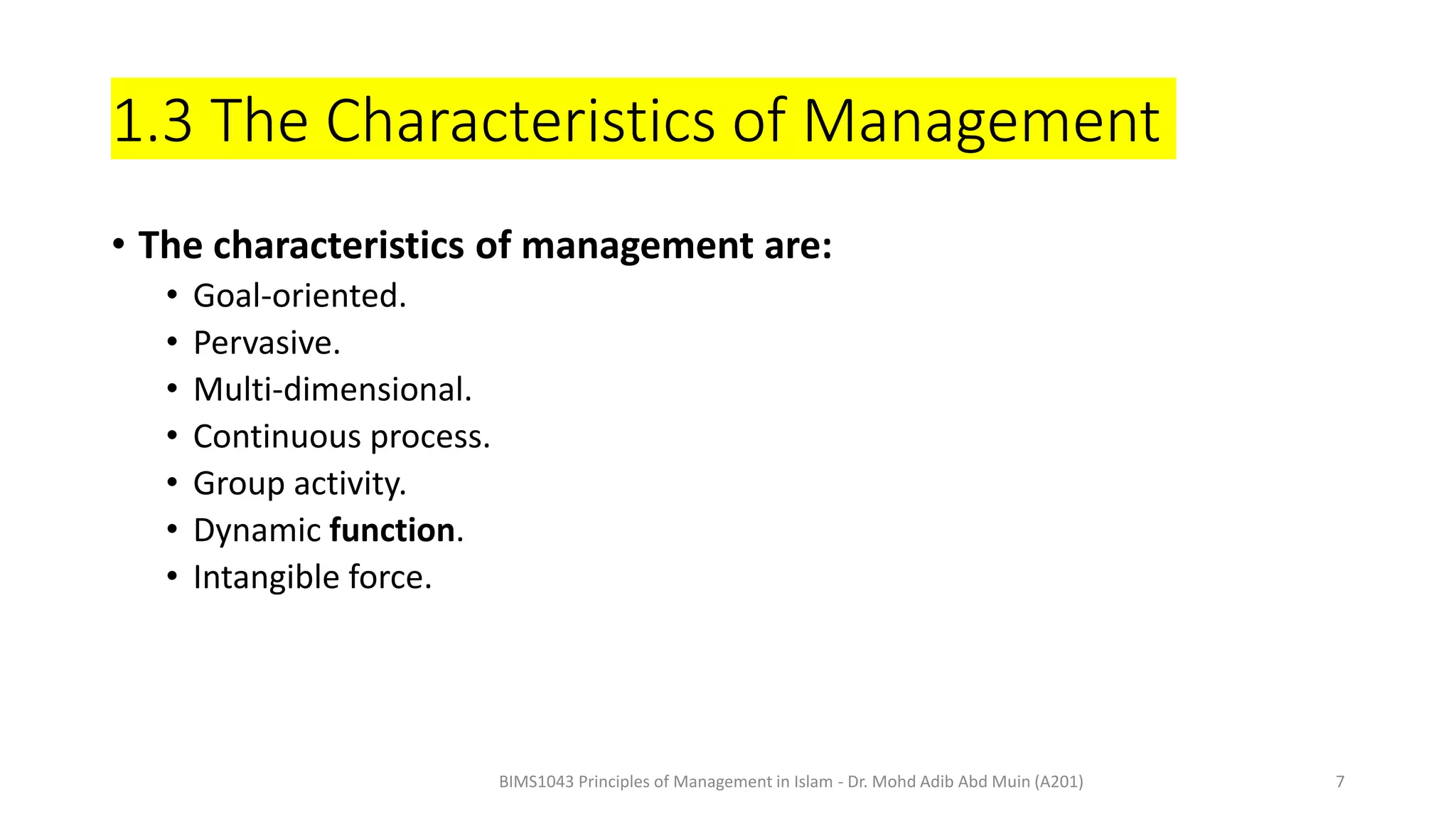 1.3 The Characteristics of Management
• The characteristics of management are:
• Goal-oriented.
• Pervasive.
• Multi-dimensional.
• Continuous process.
• Group activity.
• Dynamic function.
• Intangible force.
BIMS1043 Principles of Management in Islam - Dr. Mohd Adib Abd Muin (A201) 7
 