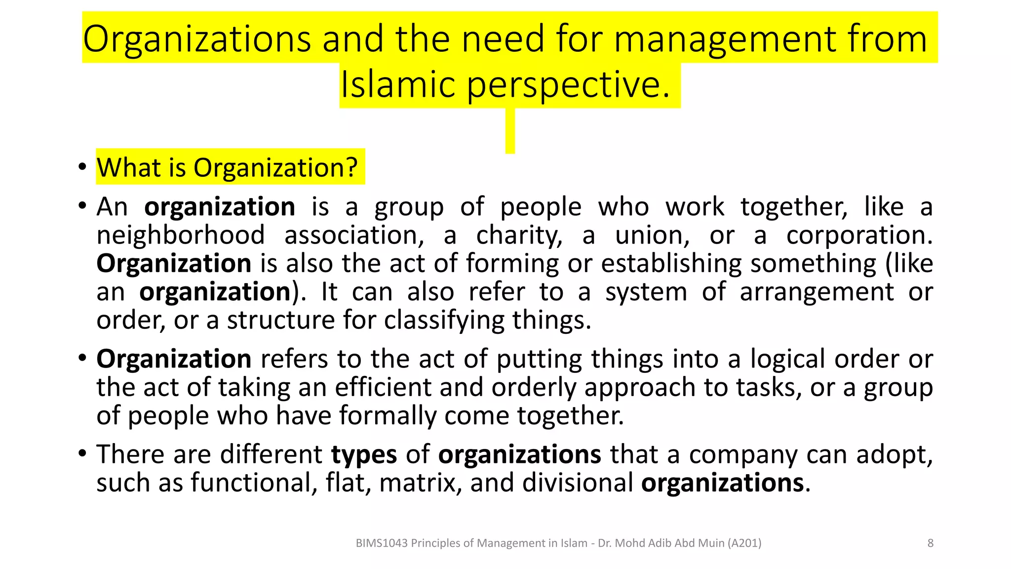 Organizations and the need for management from
Islamic perspective.
• What is Organization?
• An organization is a group of people who work together, like a
neighborhood association, a charity, a union, or a corporation.
Organization is also the act of forming or establishing something (like
an organization). It can also refer to a system of arrangement or
order, or a structure for classifying things.
• Organization refers to the act of putting things into a logical order or
the act of taking an efficient and orderly approach to tasks, or a group
of people who have formally come together.
• There are different types of organizations that a company can adopt,
such as functional, flat, matrix, and divisional organizations.
BIMS1043 Principles of Management in Islam - Dr. Mohd Adib Abd Muin (A201) 8
 