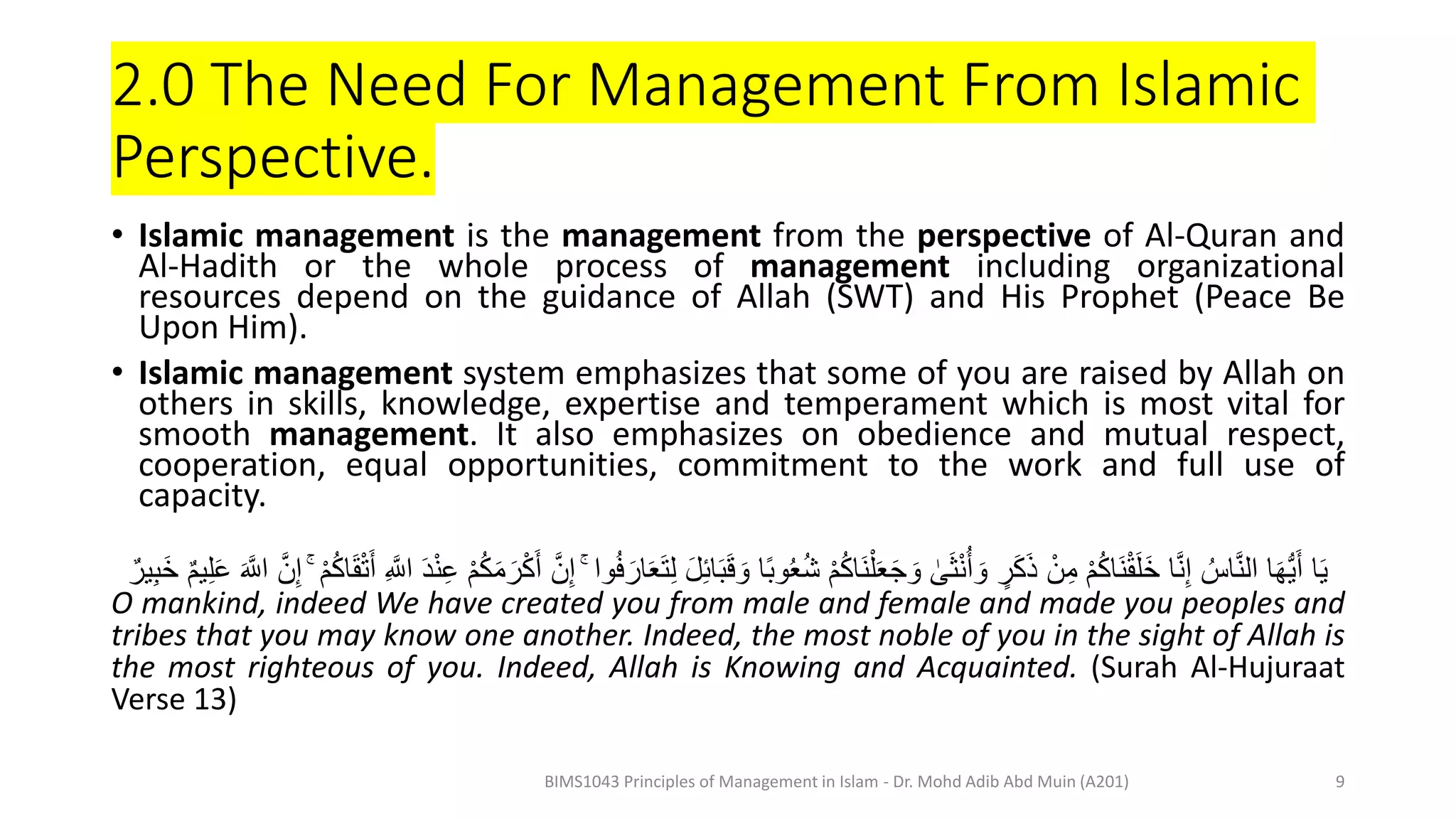 2.0 The Need For Management From Islamic
Perspective.
• Islamic management is the management from the perspective of Al-Quran and
Al-Hadith or the whole process of management including organizational
resources depend on the guidance of Allah (SWT) and His Prophet (Peace Be
Upon Him).
• Islamic management system emphasizes that some of you are raised by Allah on
others in skills, knowledge, expertise and temperament which is most vital for
smooth management. It also emphasizes on obedience and mutual respect,
cooperation, equal opportunities, commitment to the work and full use of
capacity.
َ‫ق‬ َ‫و‬ ‫ا‬ً‫ب‬‫و‬ُ‫ع‬ُ‫ش‬ ْ‫م‬ُ‫ك‬‫َا‬‫ن‬ْ‫ل‬َ‫ع‬َ‫ج‬ َ‫و‬ ٰ
‫ى‬َ‫ث‬ْ‫ن‬ُ‫أ‬ َ‫و‬ ٍ
‫ر‬َ‫ك‬َ‫ذ‬ ْ‫ن‬ِ‫م‬ ْ‫م‬ُ‫ك‬‫َا‬‫ن‬ْ‫ق‬َ‫ل‬َ‫خ‬ ‫ا‬َّ‫ن‬ِ‫إ‬ ُ‫اس‬َّ‫ن‬‫ال‬ ‫ا‬َ‫ه‬ُّ‫ي‬َ‫أ‬ ‫ا‬َ‫ي‬
ْ‫ك‬َ‫أ‬ َّ‫ن‬ِ‫إ‬ ۚ ‫وا‬ُ‫ف‬ َ‫ار‬َ‫ع‬َ‫ت‬ِ‫ل‬ َ‫ل‬ِ‫ئ‬‫ا‬َ‫ب‬
ْ‫م‬ُ‫ك‬‫ا‬َ‫ق‬ْ‫ت‬َ‫أ‬ ِ َّ
‫اَّل‬ ََْ‫ن‬ِِ ْ‫م‬ُ‫ك‬َ‫م‬ َ‫ر‬
ۚ
‫ير‬ِ‫ب‬َ‫خ‬ ‫يم‬ِ‫ل‬َِ َ َّ
‫اَّل‬ َّ‫ن‬ِ‫إ‬
O mankind, indeed We have created you from male and female and made you peoples and
tribes that you may know one another. Indeed, the most noble of you in the sight of Allah is
the most righteous of you. Indeed, Allah is Knowing and Acquainted. (Surah Al-Hujuraat
Verse 13)
BIMS1043 Principles of Management in Islam - Dr. Mohd Adib Abd Muin (A201) 9
 