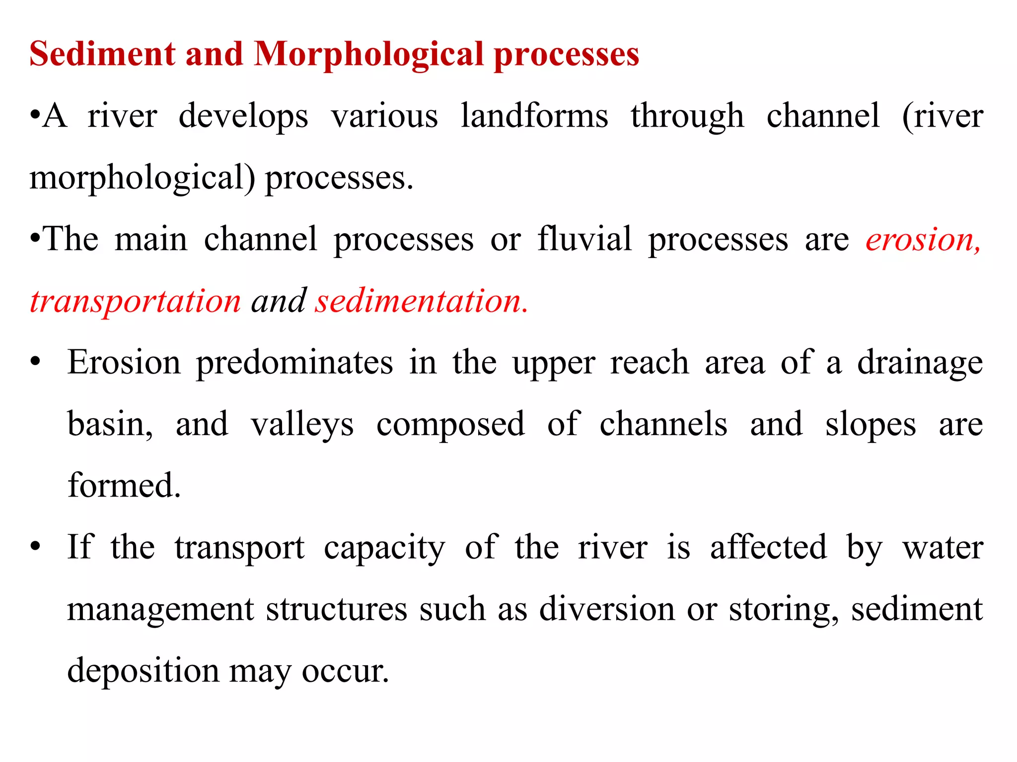 Sediment and Morphological processes
•A river develops various landforms through channel (river
morphological) processes.
•The main channel processes or fluvial processes are erosion,
transportation and sedimentation.
• Erosion predominates in the upper reach area of a drainage
basin, and valleys composed of channels and slopes are
formed.
• If the transport capacity of the river is affected by water
management structures such as diversion or storing, sediment
deposition may occur.
 