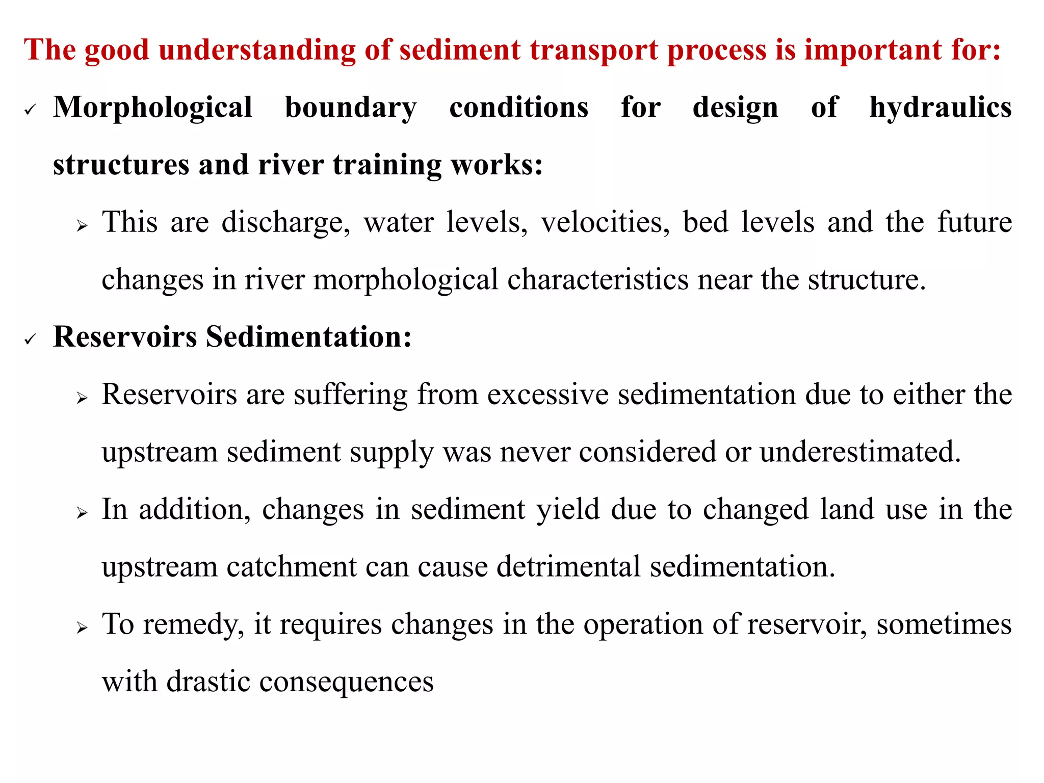 The good understanding of sediment transport process is important for:
 Morphological boundary conditions for design of hydraulics
structures and river training works:
 This are discharge, water levels, velocities, bed levels and the future
changes in river morphological characteristics near the structure.
 Reservoirs Sedimentation:
 Reservoirs are suffering from excessive sedimentation due to either the
upstream sediment supply was never considered or underestimated.
 In addition, changes in sediment yield due to changed land use in the
upstream catchment can cause detrimental sedimentation.
 To remedy, it requires changes in the operation of reservoir, sometimes
with drastic consequences
 