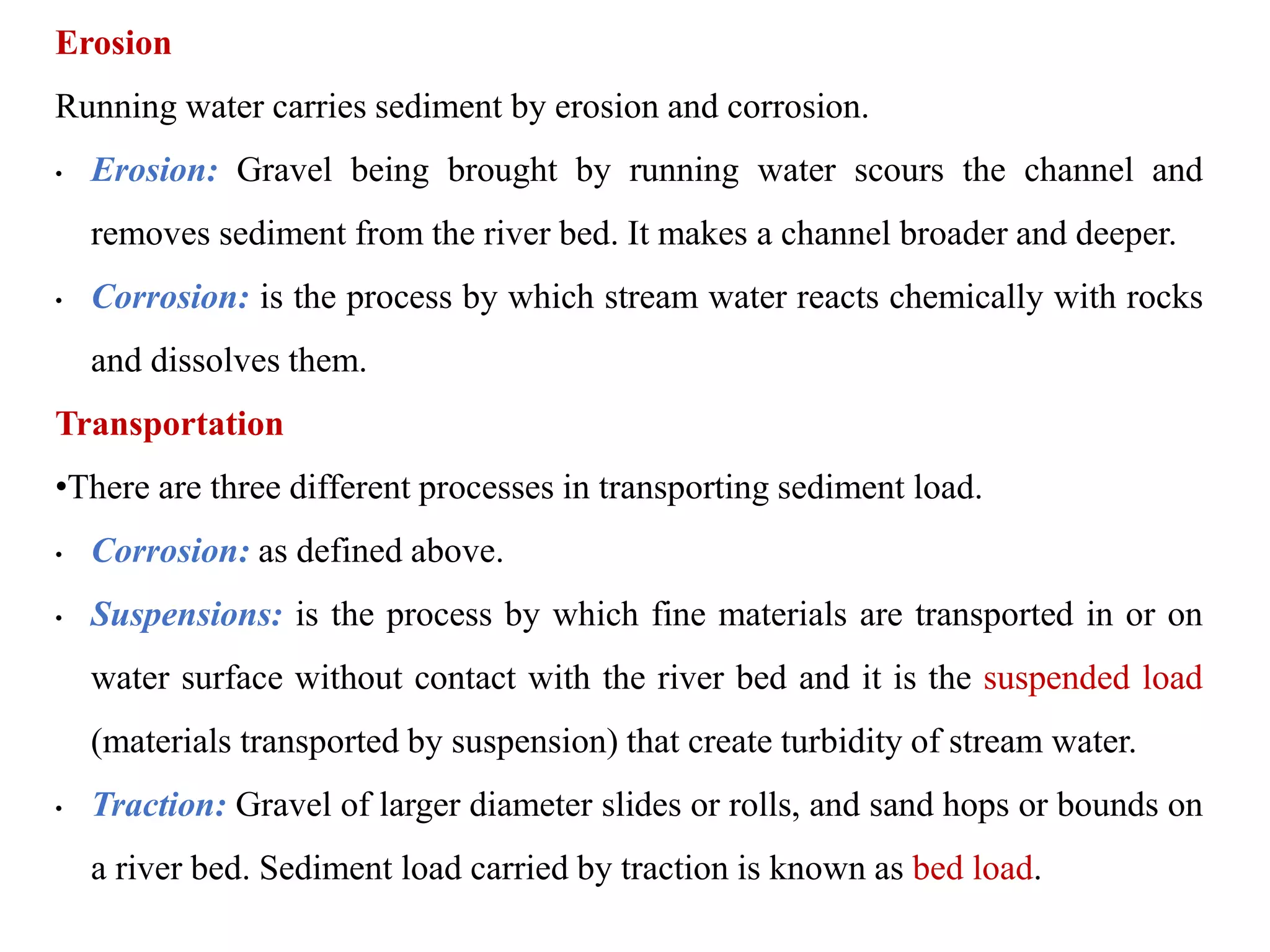Erosion
Running water carries sediment by erosion and corrosion.
• Erosion: Gravel being brought by running water scours the channel and
removes sediment from the river bed. It makes a channel broader and deeper.
• Corrosion: is the process by which stream water reacts chemically with rocks
and dissolves them.
Transportation
•There are three different processes in transporting sediment load.
• Corrosion: as defined above.
• Suspensions: is the process by which fine materials are transported in or on
water surface without contact with the river bed and it is the suspended load
(materials transported by suspension) that create turbidity of stream water.
• Traction: Gravel of larger diameter slides or rolls, and sand hops or bounds on
a river bed. Sediment load carried by traction is known as bed load.
 