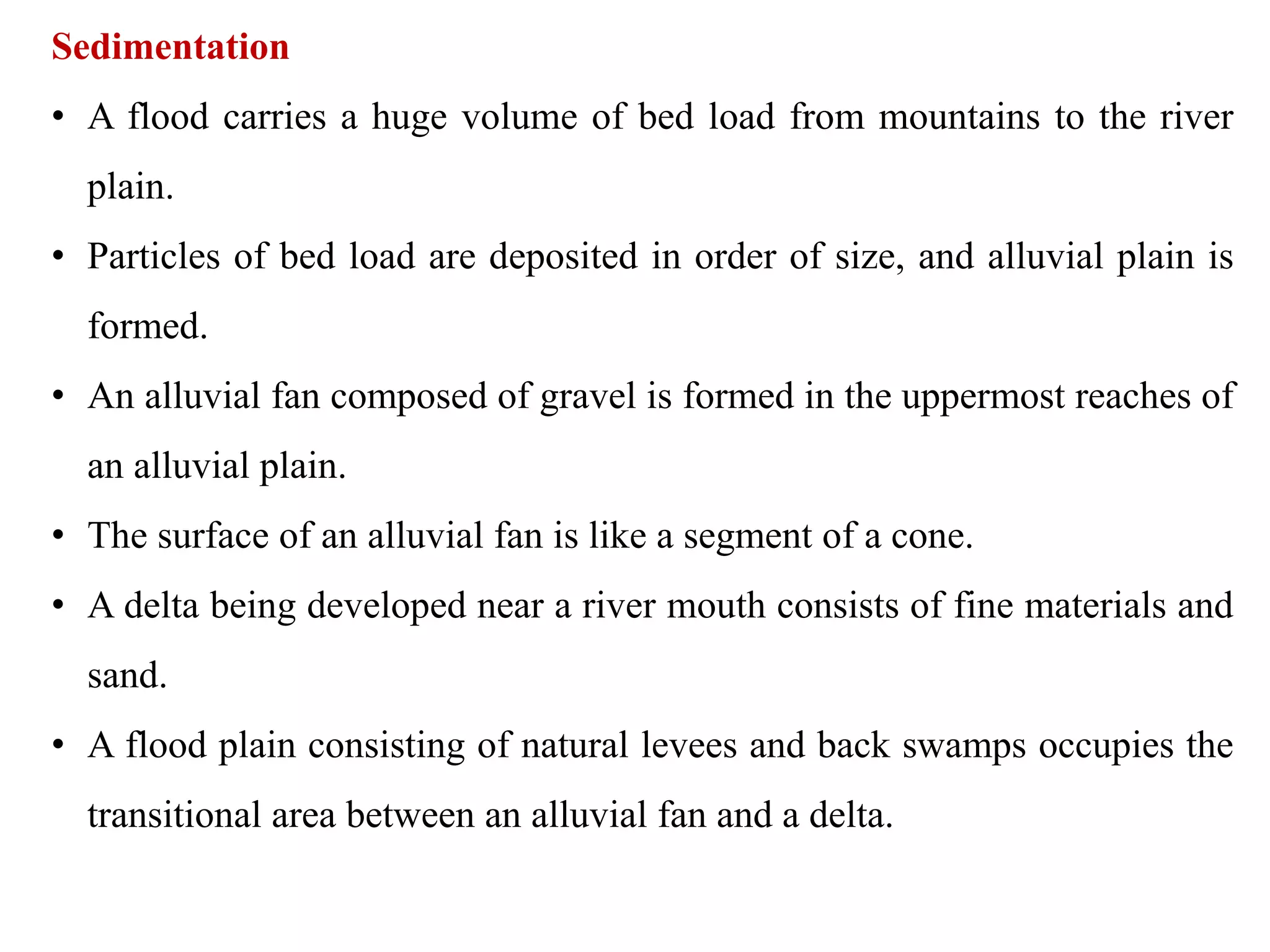 Sedimentation
• A flood carries a huge volume of bed load from mountains to the river
plain.
• Particles of bed load are deposited in order of size, and alluvial plain is
formed.
• An alluvial fan composed of gravel is formed in the uppermost reaches of
an alluvial plain.
• The surface of an alluvial fan is like a segment of a cone.
• A delta being developed near a river mouth consists of fine materials and
sand.
• A flood plain consisting of natural levees and back swamps occupies the
transitional area between an alluvial fan and a delta.
 