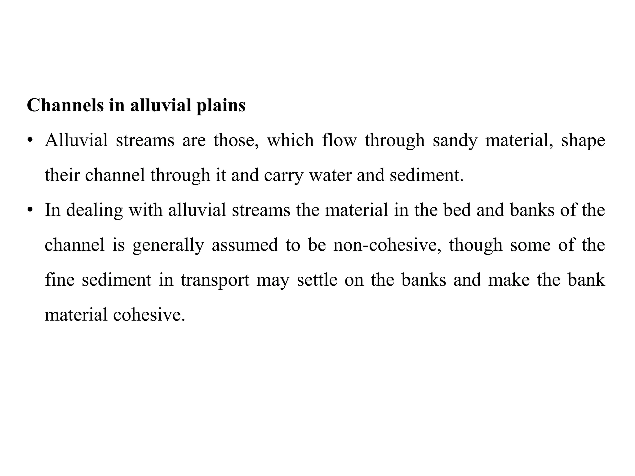 Channels in alluvial plains
• Alluvial streams are those, which flow through sandy material, shape
their channel through it and carry water and sediment.
• In dealing with alluvial streams the material in the bed and banks of the
channel is generally assumed to be non-cohesive, though some of the
fine sediment in transport may settle on the banks and make the bank
material cohesive.
 