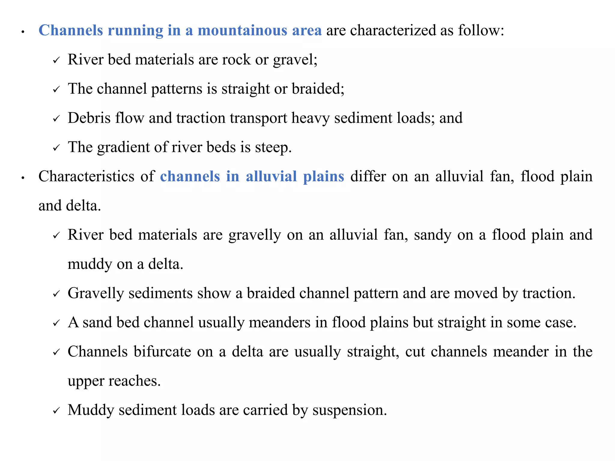 • Channels running in a mountainous area are characterized as follow:
 River bed materials are rock or gravel;
 The channel patterns is straight or braided;
 Debris flow and traction transport heavy sediment loads; and
 The gradient of river beds is steep.
• Characteristics of channels in alluvial plains differ on an alluvial fan, flood plain
and delta.
 River bed materials are gravelly on an alluvial fan, sandy on a flood plain and
muddy on a delta.
 Gravelly sediments show a braided channel pattern and are moved by traction.
 A sand bed channel usually meanders in flood plains but straight in some case.
 Channels bifurcate on a delta are usually straight, cut channels meander in the
upper reaches.
 Muddy sediment loads are carried by suspension.
 