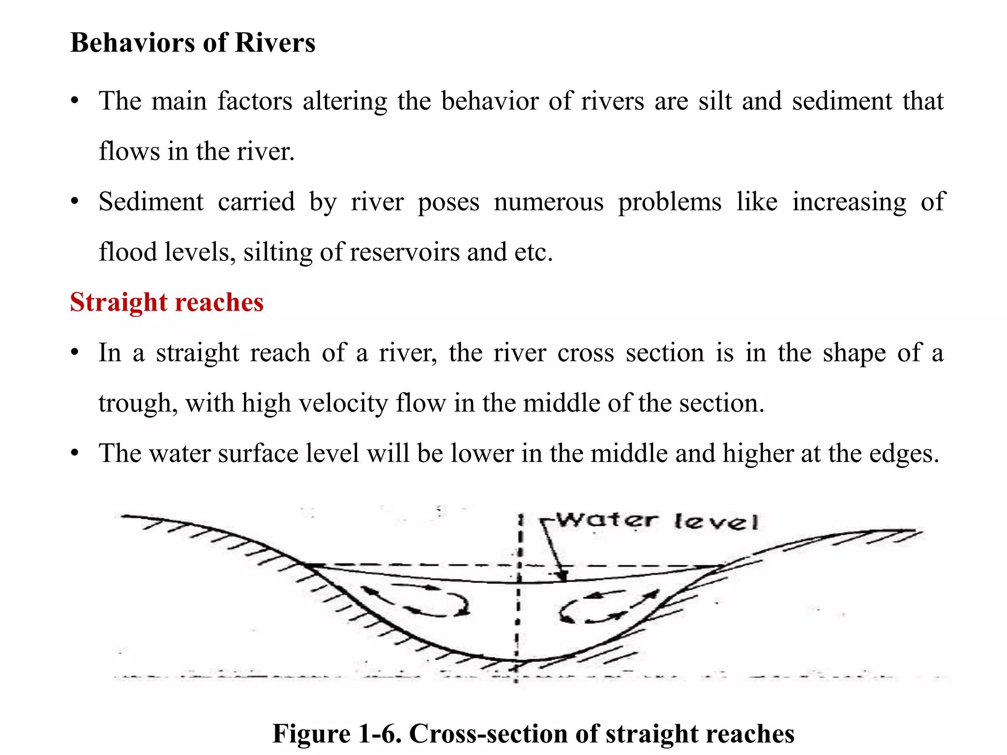 Behaviors of Rivers
• The main factors altering the behavior of rivers are silt and sediment that
flows in the river.
• Sediment carried by river poses numerous problems like increasing of
flood levels, silting of reservoirs and etc.
Straight reaches
• In a straight reach of a river, the river cross section is in the shape of a
trough, with high velocity flow in the middle of the section.
• The water surface level will be lower in the middle and higher at the edges.
Figure 1-6. Cross-section of straight reaches
 