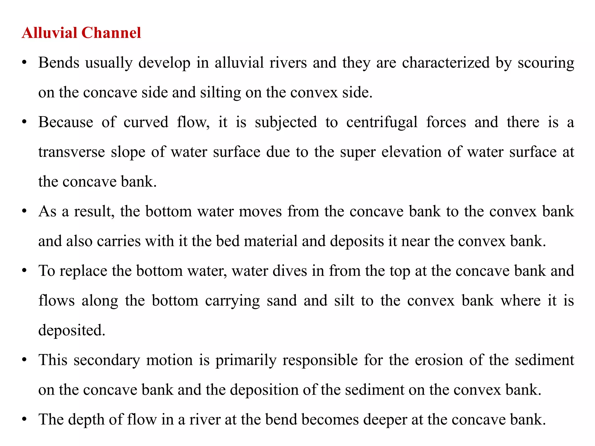 Alluvial Channel
• Bends usually develop in alluvial rivers and they are characterized by scouring
on the concave side and silting on the convex side.
• Because of curved flow, it is subjected to centrifugal forces and there is a
transverse slope of water surface due to the super elevation of water surface at
the concave bank.
• As a result, the bottom water moves from the concave bank to the convex bank
and also carries with it the bed material and deposits it near the convex bank.
• To replace the bottom water, water dives in from the top at the concave bank and
flows along the bottom carrying sand and silt to the convex bank where it is
deposited.
• This secondary motion is primarily responsible for the erosion of the sediment
on the concave bank and the deposition of the sediment on the convex bank.
• The depth of flow in a river at the bend becomes deeper at the concave bank.
 