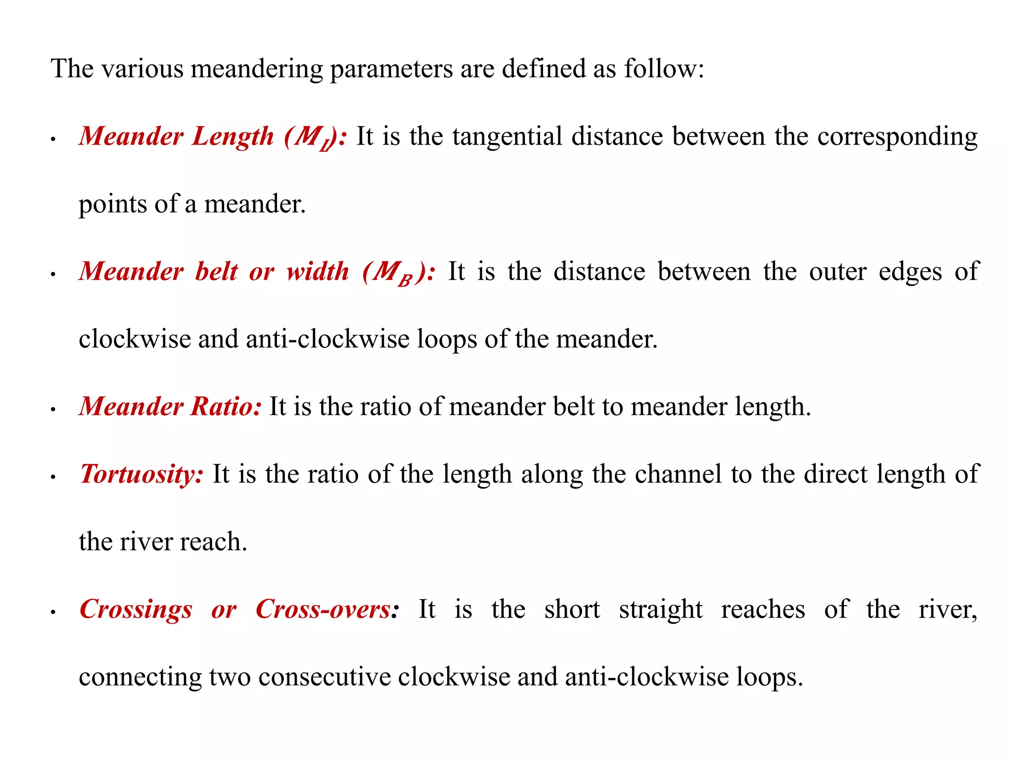 The various meandering parameters are defined as follow:
• Meander Length (𝑴𝑳): It is the tangential distance between the corresponding
points of a meander.
• Meander belt or width (𝑴𝑩 ): It is the distance between the outer edges of
clockwise and anti-clockwise loops of the meander.
• Meander Ratio: It is the ratio of meander belt to meander length.
• Tortuosity: It is the ratio of the length along the channel to the direct length of
the river reach.
• Crossings or Cross-overs: It is the short straight reaches of the river,
connecting two consecutive clockwise and anti-clockwise loops.
 