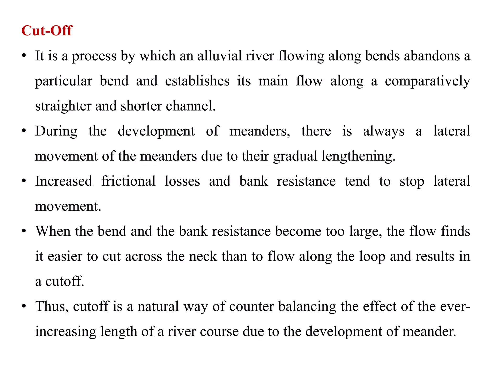 Cut-Off
• It is a process by which an alluvial river flowing along bends abandons a
particular bend and establishes its main flow along a comparatively
straighter and shorter channel.
• During the development of meanders, there is always a lateral
movement of the meanders due to their gradual lengthening.
• Increased frictional losses and bank resistance tend to stop lateral
movement.
• When the bend and the bank resistance become too large, the flow finds
it easier to cut across the neck than to flow along the loop and results in
a cutoff.
• Thus, cutoff is a natural way of counter balancing the effect of the ever-
increasing length of a river course due to the development of meander.
 