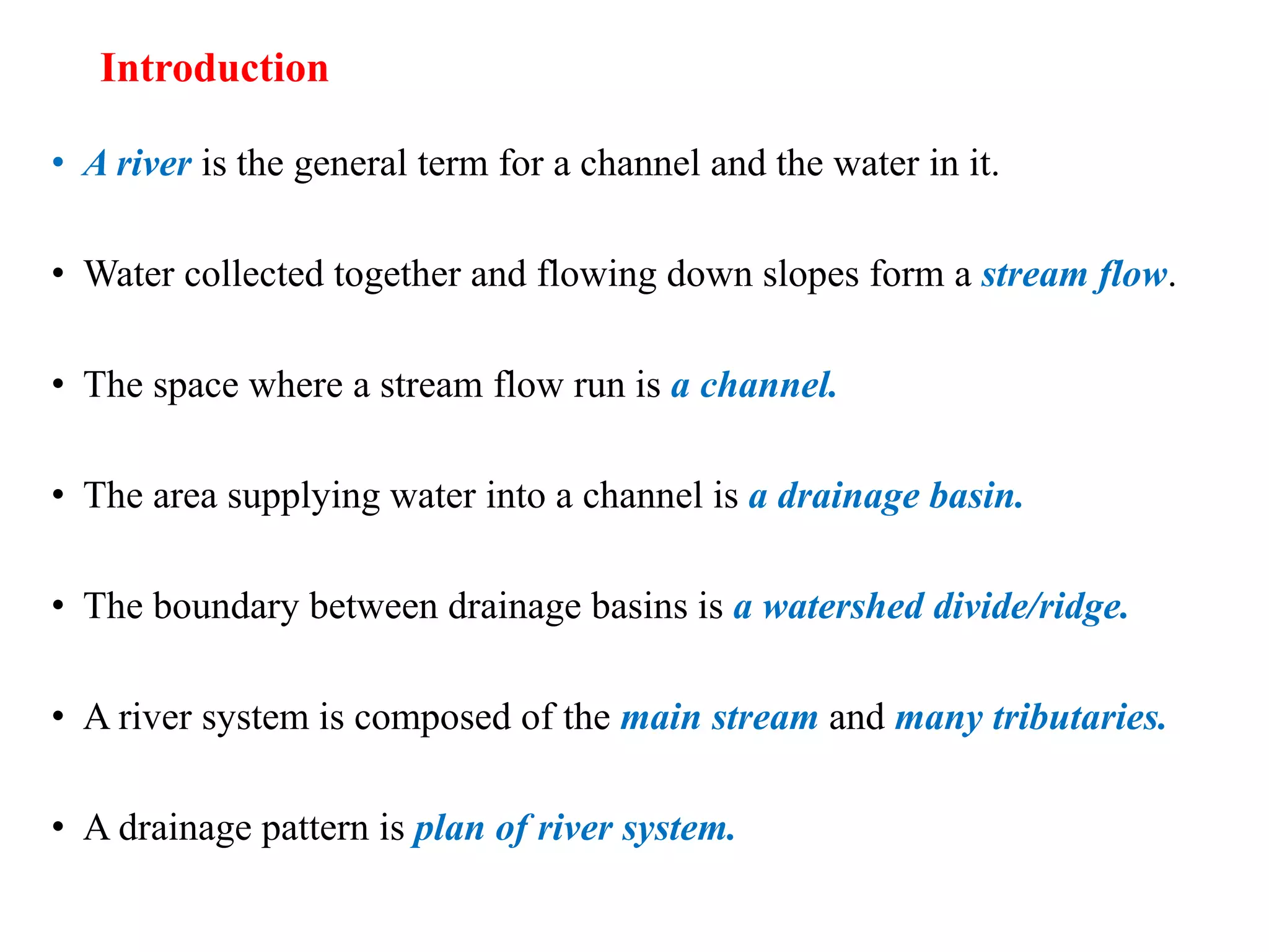 Introduction
• A river is the general term for a channel and the water in it.
• Water collected together and flowing down slopes form a stream flow.
• The space where a stream flow run is a channel.
• The area supplying water into a channel is a drainage basin.
• The boundary between drainage basins is a watershed divide/ridge.
• A river system is composed of the main stream and many tributaries.
• A drainage pattern is plan of river system.
 