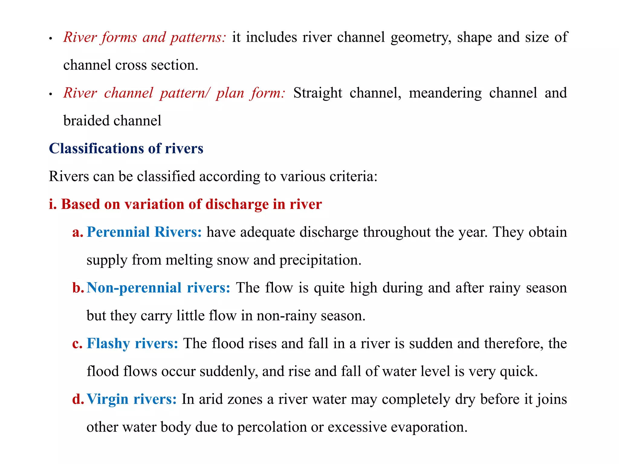 • River forms and patterns: it includes river channel geometry, shape and size of
channel cross section.
• River channel pattern/ plan form: Straight channel, meandering channel and
braided channel
Classifications of rivers
Rivers can be classified according to various criteria:
i. Based on variation of discharge in river
a. Perennial Rivers: have adequate discharge throughout the year. They obtain
supply from melting snow and precipitation.
b.Non-perennial rivers: The flow is quite high during and after rainy season
but they carry little flow in non-rainy season.
c. Flashy rivers: The flood rises and fall in a river is sudden and therefore, the
flood flows occur suddenly, and rise and fall of water level is very quick.
d.Virgin rivers: In arid zones a river water may completely dry before it joins
other water body due to percolation or excessive evaporation.
 