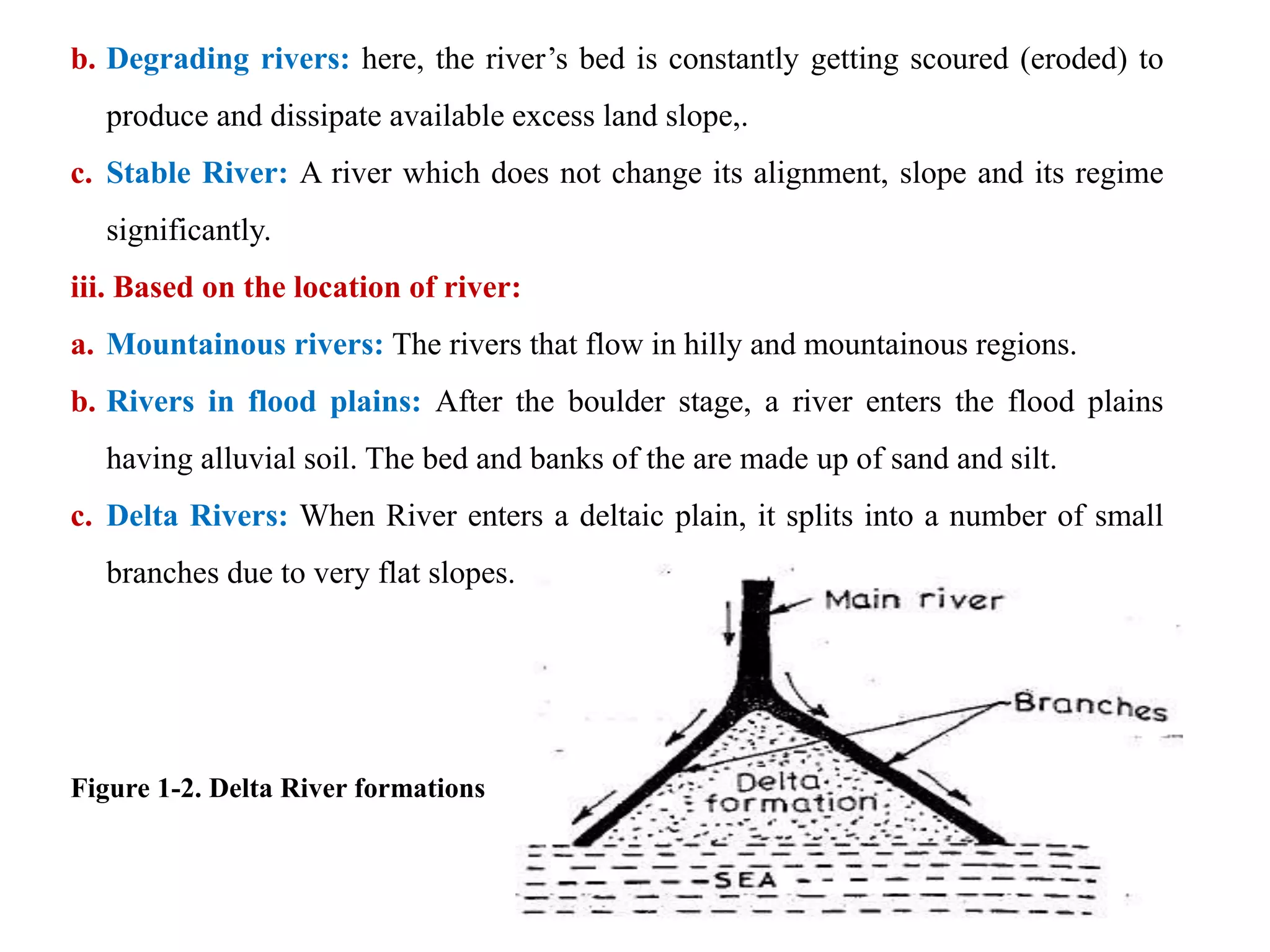b. Degrading rivers: here, the river’s bed is constantly getting scoured (eroded) to
produce and dissipate available excess land slope,.
c. Stable River: A river which does not change its alignment, slope and its regime
significantly.
iii. Based on the location of river:
a. Mountainous rivers: The rivers that flow in hilly and mountainous regions.
b. Rivers in flood plains: After the boulder stage, a river enters the flood plains
having alluvial soil. The bed and banks of the are made up of sand and silt.
c. Delta Rivers: When River enters a deltaic plain, it splits into a number of small
branches due to very flat slopes.
Figure 1-2. Delta River formations
 