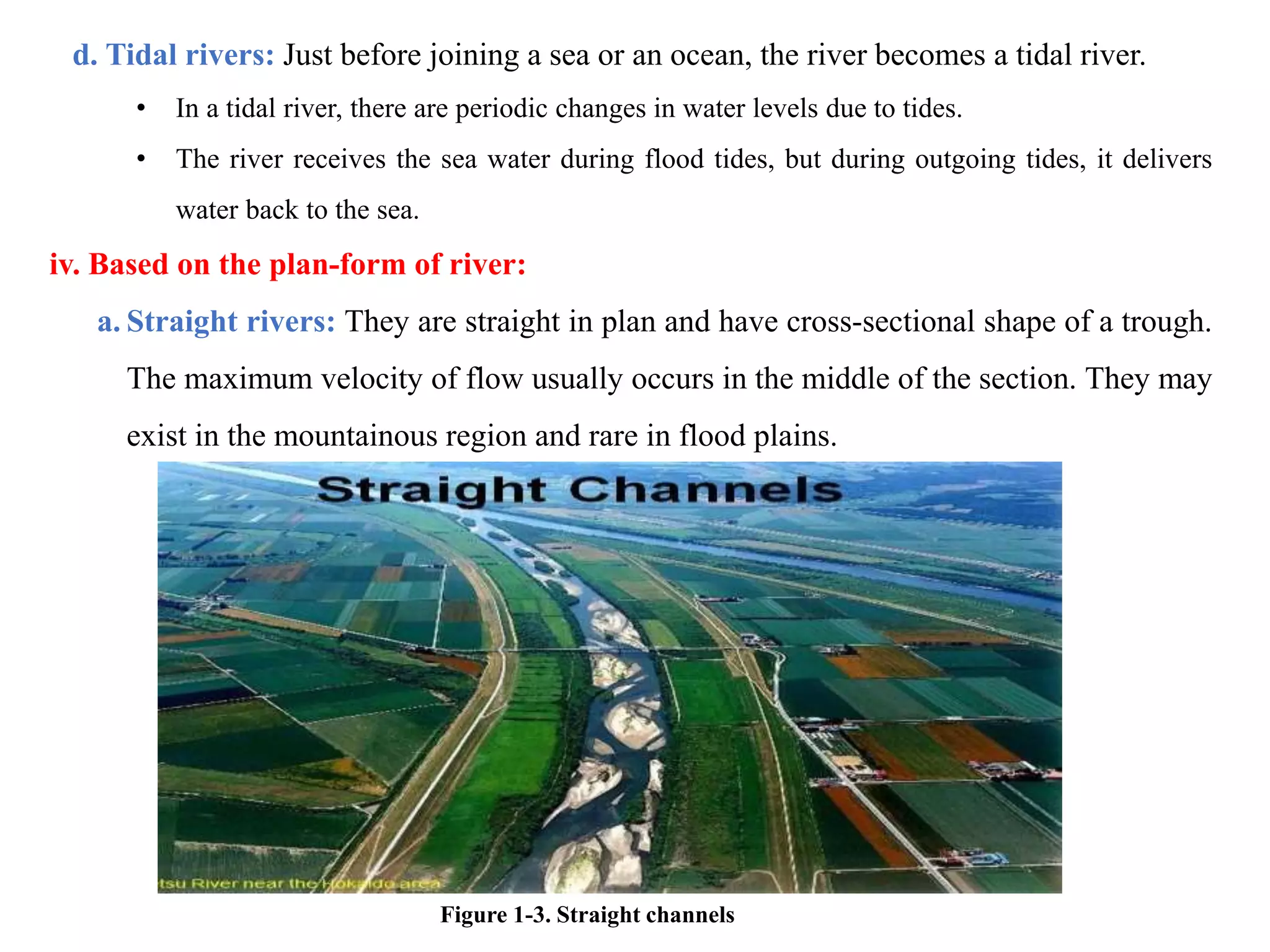d. Tidal rivers: Just before joining a sea or an ocean, the river becomes a tidal river.
• In a tidal river, there are periodic changes in water levels due to tides.
• The river receives the sea water during flood tides, but during outgoing tides, it delivers
water back to the sea.
iv. Based on the plan-form of river:
a. Straight rivers: They are straight in plan and have cross-sectional shape of a trough.
The maximum velocity of flow usually occurs in the middle of the section. They may
exist in the mountainous region and rare in flood plains.
Figure 1-3. Straight channels
 