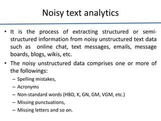 Noisy text analytics
• It is the process of extracting structured or semi-
structured information from noisy unstructured text data
such as online chat, text messages, emails, message
boards, blogs, wikis, etc.
• The noisy unstructured data comprises one or more of
the followings:
– Spelling mistakes,
– Acronyms
– Non-standard words (HBD, K, GN, GM, VGM, etc.)
– Missing punctuations,
– Missing letters and so on.
 