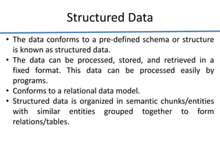 Structured Data
• The data conforms to a pre-defined schema or structure
is known as structured data.
• The data can be processed, stored, and retrieved in a
fixed format. This data can be processed easily by
programs.
• Conforms to a relational data model.
• Structured data is organized in semantic chunks/entities
with similar entities grouped together to form
relations/tables.
 