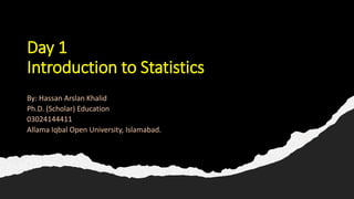 Day 1
Introduction to Statistics
By: Hassan Arslan Khalid
Ph.D. (Scholar) Education
03024144411
Allama Iqbal Open University, Islamabad.
 