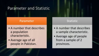Parameter and Statistic
Parameter
• A number that describes
a population
characteristic.
• Average age of all
people in Pakistan.
Statistic
• A number that describes
a sample characteristic.
• Average age of people
from a sample of 2
provinces.
 