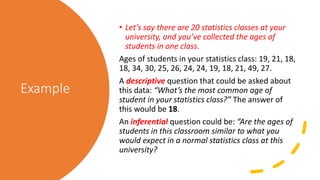 Example
• Let’s say there are 20 statistics classes at your
university, and you’ve collected the ages of
students in one class.
Ages of students in your statistics class: 19, 21, 18,
18, 34, 30, 25, 26, 24, 24, 19, 18, 21, 49, 27.
A descriptive question that could be asked about
this data: “What’s the most common age of
student in your statistics class?” The answer of
this would be 18.
An inferential question could be: “Are the ages of
students in this classroom similar to what you
would expect in a normal statistics class at this
university?
 