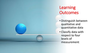 Learning
Outcomes
• Distinguish between
qualitative and
quantitative data
• Classify data with
respect to four
levels of
measurement
 