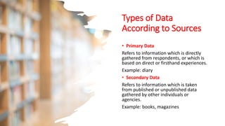 Types of Data
According to Sources
• Primary Data
Refers to information which is directly
gathered from respondents, or which is
based on direct or firsthand experiences.
Example: diary
• Secondary Data
Refers to information which is taken
from published or unpublished data
gathered by other individuals or
agencies.
Example: books, magazines
 