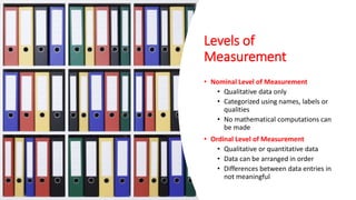 Levels of
Measurement
• Nominal Level of Measurement
• Qualitative data only
• Categorized using names, labels or
qualities
• No mathematical computations can
be made
• Ordinal Level of Measurement
• Qualitative or quantitative data
• Data can be arranged in order
• Differences between data entries in
not meaningful
 