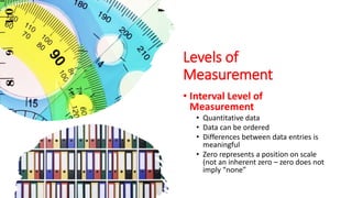 Levels of
Measurement
• Interval Level of
Measurement
• Quantitative data
• Data can be ordered
• Differences between data entries is
meaningful
• Zero represents a position on scale
(not an inherent zero – zero does not
imply “none”
 