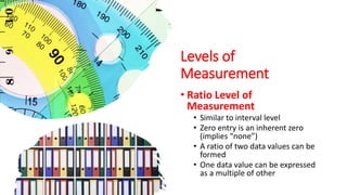 Levels of
Measurement
• Ratio Level of
Measurement
• Similar to interval level
• Zero entry is an inherent zero
(implies “none”)
• A ratio of two data values can be
formed
• One data value can be expressed
as a multiple of other
 