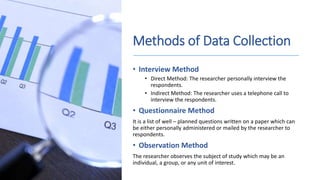 Methods of Data Collection
• Interview Method
• Direct Method: The researcher personally interview the
respondents.
• Indirect Method: The researcher uses a telephone call to
interview the respondents.
• Questionnaire Method
It is a list of well – planned questions written on a paper which can
be either personally administered or mailed by the researcher to
respondents.
• Observation Method
The researcher observes the subject of study which may be an
individual, a group, or any unit of interest.
 