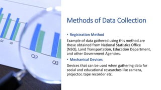 Methods of Data Collection
• Registration Method
Example of data gathered using this method are
those obtained from National Statistics Office
(NSO), Land Transportation, Education Department,
and other Government Agencies.
• Mechanical Devices
Devices that can be used when gathering data for
social and educational researches like camera,
projector, tape recorder etc.
 