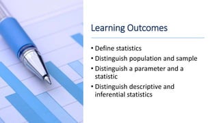 Learning Outcomes
• Define statistics
• Distinguish population and sample
• Distinguish a parameter and a
statistic
• Distinguish descriptive and
inferential statistics
 
