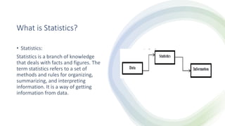 What is Statistics?
• Statistics:
Statistics is a branch of knowledge
that deals with facts and figures. The
term statistics refers to a set of
methods and rules for organizing,
summarizing, and interpreting
information. It is a way of getting
information from data.
 