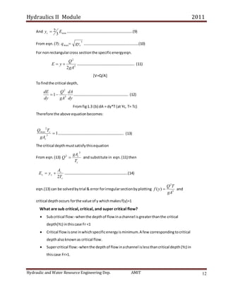 Hydraulics II Module 2011
Hydraulic and Water Resource Engineering Dep. AMIT 12
And min
3
2 E
yc  ……………………………………………………………..(9)
From eqn.(7):
3
max c
gy
q  ……………………………………….………….(10)
For nonrectangularcross sectionthe specificenergyeqn.
2
2
2gA
Q
y
E 
 …………………………………………………….. (11)
[V=Q/A]
To findthe critical depth,
dy
dA
gA
Q
dy
dE
3
2
1
 ………………………………………………….. (12)
Fromfig1.3 (b) dA = dy*T (at Yc, T= Tc)
Therefore the above equationbecomes:
1
3
2
max

c
c
gA
T
Q
…………………………………………………………….. (13)
The critical depthmustsatisfythisequation
From eqn.(13)
c
c
T
gA
Q
3
2
 and substitute in eqn.(11) then
c
c
c
c
T
A
y
E
2

 …………………………………………………………..(14)
eqn.(13) can be solvedbytrial & error forirregularsectionbyplotting 3
2
)
(
gA
T
Q
y
f  and
critical depthoccurs forthe value of y whichmakesf(y)=1
What are sub critical, critical, and super critical flow?
 Subcritical flow:-whenthe depthof flow inachannel isgreaterthanthe critical
depth(Yc) inthiscase Fr <1
 Critical flowisone inwhichspecificenergyisminimum.A few correspondingtocritical
depthalsoknownas critical flow.
 Supercritical flow:-whenthe depthof flow inachannel islessthancritical depth(Yc) in
thiscase Fr>1.
 