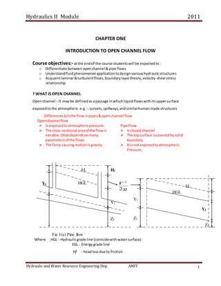 Hydraulics II Module 2011
Hydraulic and Water Resource Engineering Dep. AMIT 1
CHAPTER ONE
INTRODUCTION TO OPEN CHANNEL FLOW
Course objectives:- atthe endof the course studentswill be expectedto:
o Differentiate betweenopenchannel &pipe flows
o Understandfluidphenomenonapplicationtodesignvarioushydraulicstructures
o Acquaintlaminar&turbulentflows,boundarylayertheory,velocity-shearstress
relationship
? WHAT IS OPEN CHANNEL
Openchannel:- It maybe definedasapassage inwhichliquidflowswithitsuppersurface
exposedtothe atmosphere.e.g. :- curvets,spillways,andsimilarhumanmade structures
Differencesb/nthe flowinpipes&openchannel flow
Openchannel flow
 Is exposedtoatmosphericpressure.
 The cross-sectional areaof the flow is
variable.(thatdependsonmany
parametersof the flow)
 The force causingmotionisgravity.
Pipe Flow
 Is closedchannel
 The top surface iscoveredbysolid
boundary
 It isnot exposedtoatmospheric
Pressure.
Where HGL - Hydraulicgrade line (coincidewithwatersurface)
EGL - Energygrade line
Hf - headlossdue to friction
g
V
2
2
Y2
Fig 1(a) Pipe flow
Z2 Z1
Z2
Y1
Y1
Y2
Hf
HGL
EL
HGL
EL
 