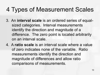 10
4 Types of Measurement Scales
3. An interval scale is an ordered series of equal-
sized categories. Interval measurements
identify the direction and magnitude of a
difference. The zero point is located arbitrarily
on an interval scale.
4. A ratio scale is an interval scale where a value
of zero indicates none of the variable. Ratio
measurements identify the direction and
magnitude of differences and allow ratio
comparisons of measurements.
 
