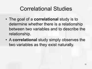 11
Correlational Studies
• The goal of a correlational study is to
determine whether there is a relationship
between two variables and to describe the
relationship.
• A correlational study simply observes the
two variables as they exist naturally.
 