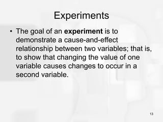 13
Experiments
• The goal of an experiment is to
demonstrate a cause-and-effect
relationship between two variables; that is,
to show that changing the value of one
variable causes changes to occur in a
second variable.
 