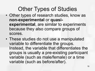 16
Other Types of Studies
• Other types of research studies, know as
non-experimental or quasi-
experimental, are similar to experiments
because they also compare groups of
scores.
• These studies do not use a manipulated
variable to differentiate the groups.
Instead, the variable that differentiates the
groups is usually a pre-existing participant
variable (such as male/female) or a time
variable (such as before/after).
 
