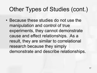 17
Other Types of Studies (cont.)
• Because these studies do not use the
manipulation and control of true
experiments, they cannot demonstrate
cause and effect relationships. As a
result, they are similar to correlational
research because they simply
demonstrate and describe relationships.
 