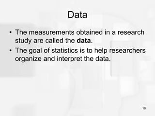 19
Data
• The measurements obtained in a research
study are called the data.
• The goal of statistics is to help researchers
organize and interpret the data.
 