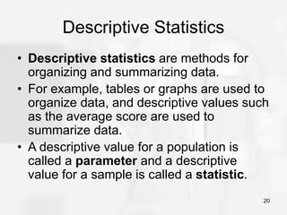 20
Descriptive Statistics
• Descriptive statistics are methods for
organizing and summarizing data.
• For example, tables or graphs are used to
organize data, and descriptive values such
as the average score are used to
summarize data.
• A descriptive value for a population is
called a parameter and a descriptive
value for a sample is called a statistic.
 