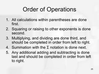 25
Order of Operations
1. All calculations within parentheses are done
first.
2. Squaring or raising to other exponents is done
second.
3. Multiplying, and dividing are done third, and
should be completed in order from left to right.
4. Summation with the Σ notation is done next.
5. Any additional adding and subtracting is done
last and should be completed in order from left
to right.
 