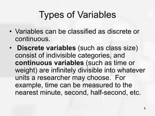 6
Types of Variables
• Variables can be classified as discrete or
continuous.
• Discrete variables (such as class size)
consist of indivisible categories, and
continuous variables (such as time or
weight) are infinitely divisible into whatever
units a researcher may choose. For
example, time can be measured to the
nearest minute, second, half-second, etc.
 