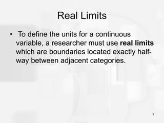 7
Real Limits
• To define the units for a continuous
variable, a researcher must use real limits
which are boundaries located exactly half-
way between adjacent categories.
 