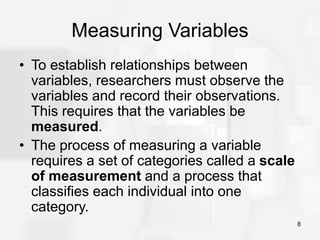 8
Measuring Variables
• To establish relationships between
variables, researchers must observe the
variables and record their observations.
This requires that the variables be
measured.
• The process of measuring a variable
requires a set of categories called a scale
of measurement and a process that
classifies each individual into one
category.
 