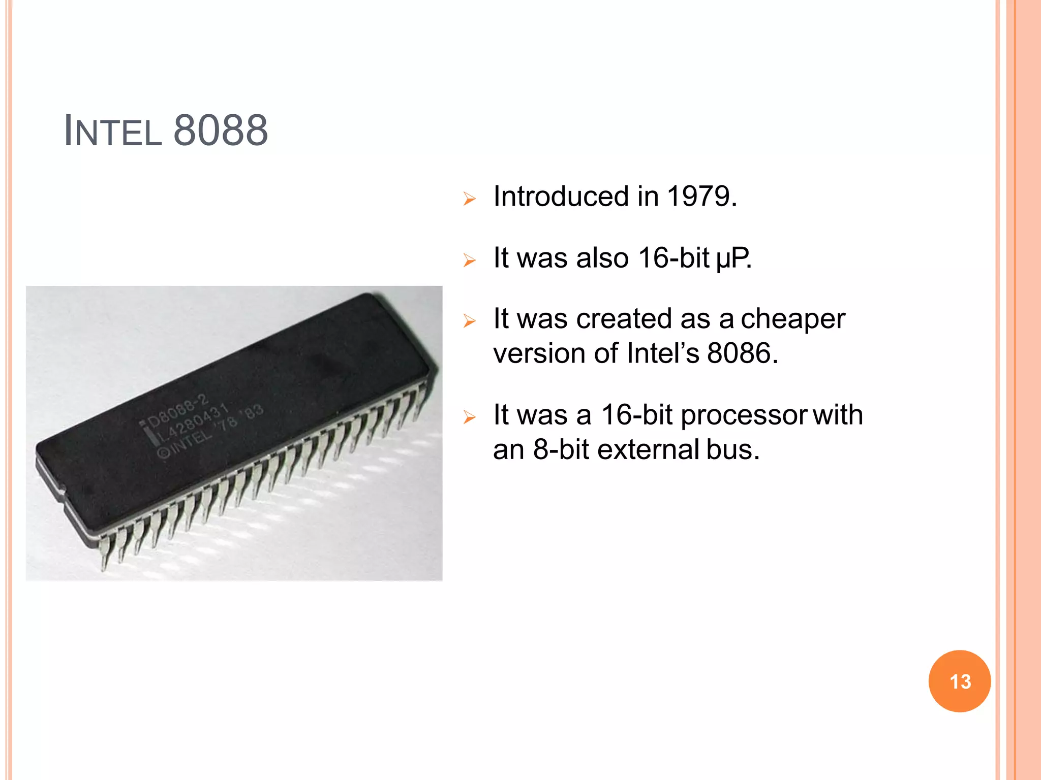 INTEL 8088
 Introduced in 1979.
 It was also 16-bit µP.
 It was created as a cheaper
version of Intel’s 8086.
 It was a 16-bit processor with
an 8-bit external bus.
13
 