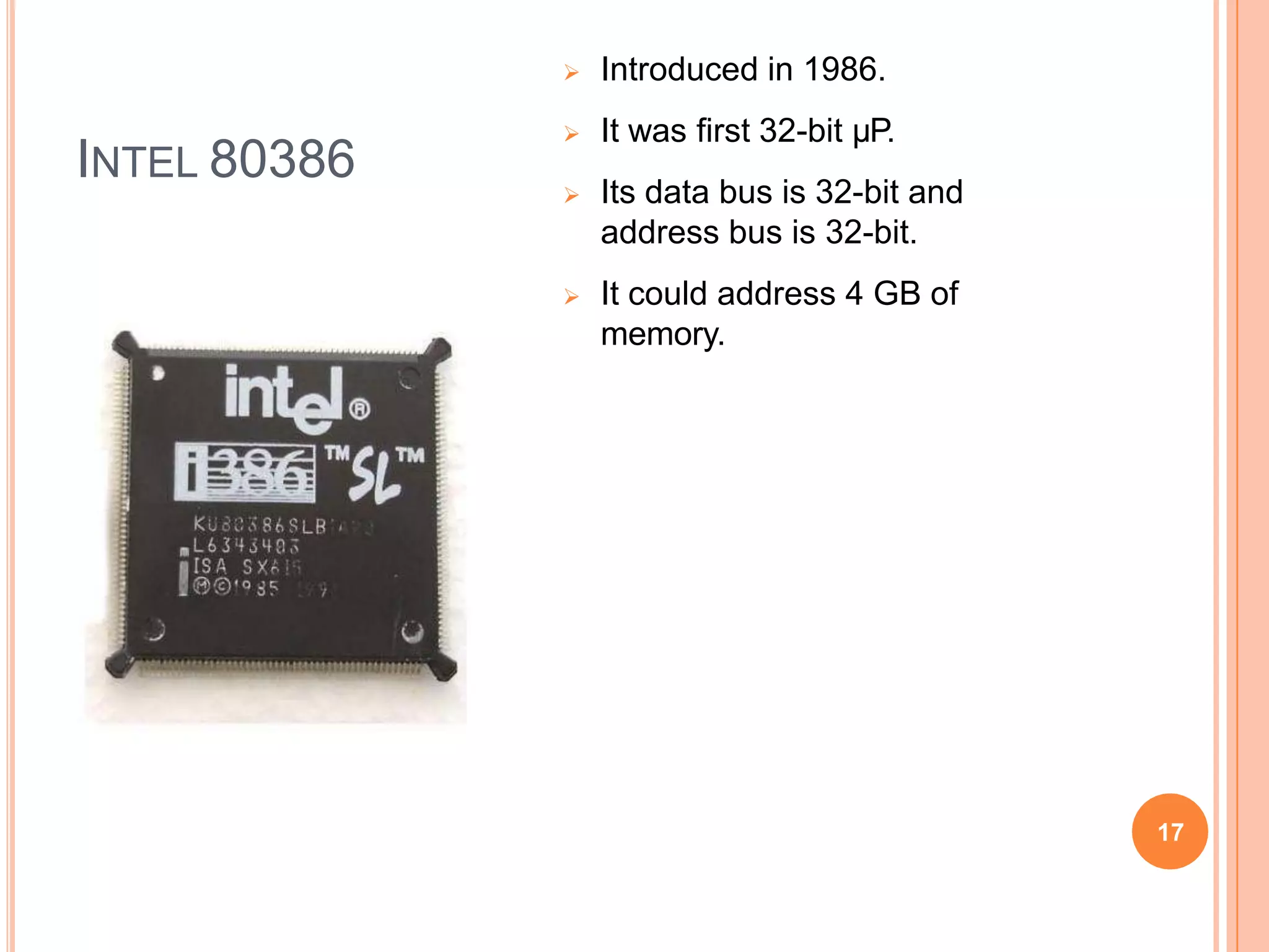 INTEL 80386
 Introduced in 1986.
 It was first 32-bit µP.
 Its data bus is 32-bit and
address bus is 32-bit.
 It could address 4 GB of
memory.
17
 
