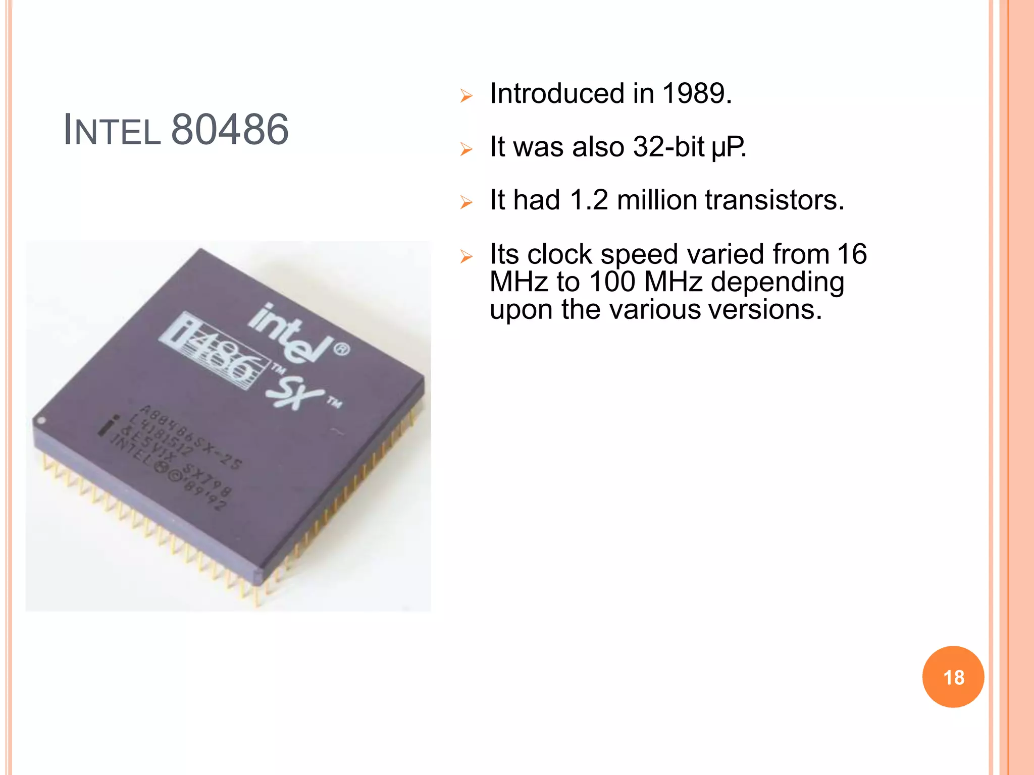 INTEL 80486
 Introduced in 1989.
 It was also 32-bit µP.
 It had 1.2 million transistors.
 Its clock speed varied from 16
MHz to 100 MHz depending
upon the various versions.
18
 