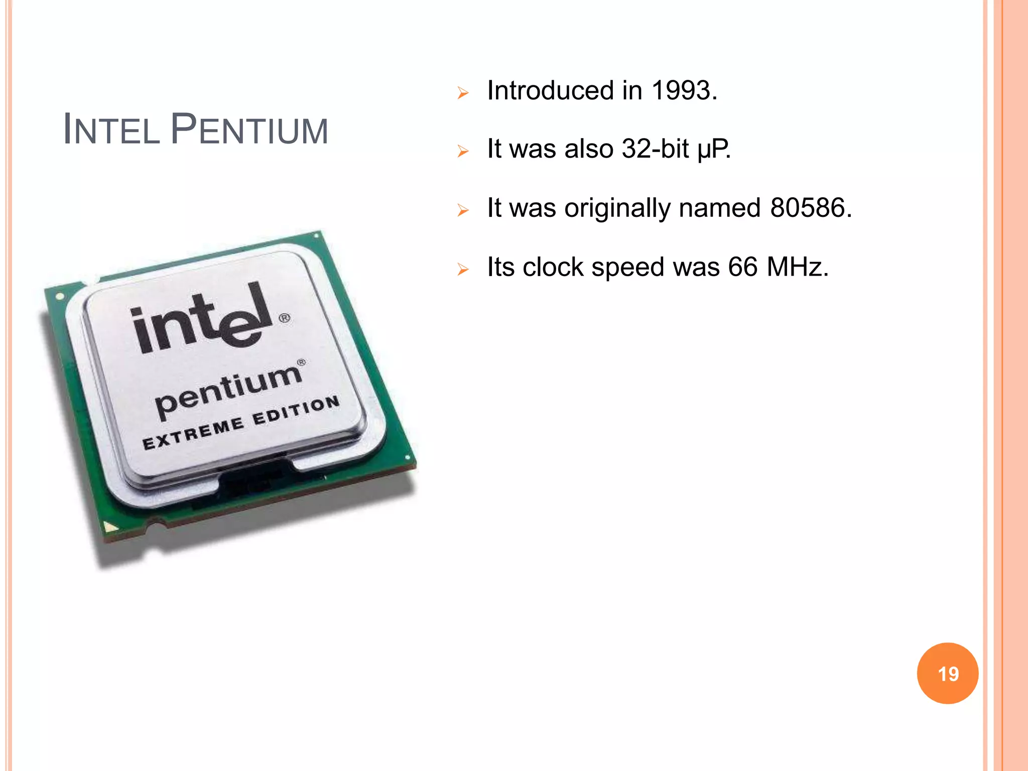 INTEL PENTIUM
 Introduced in 1993.
 It was also 32-bit µP.
 It was originally named 80586.
 Its clock speed was 66 MHz.
19
 